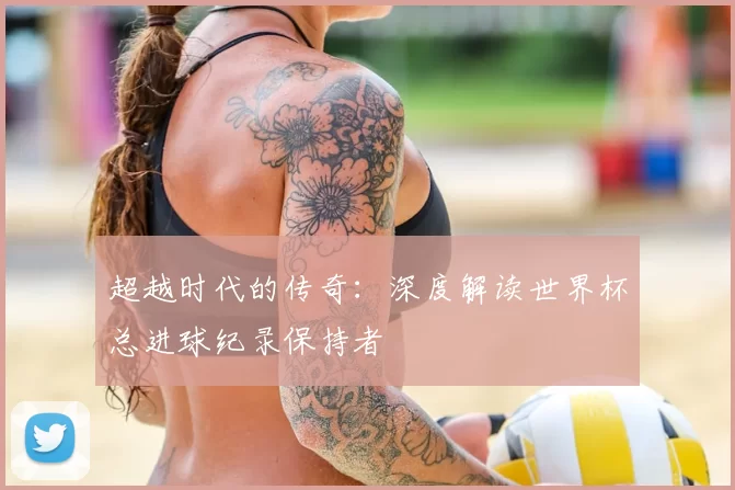超越时代的传奇：深度解读世界杯总进球纪录保持者