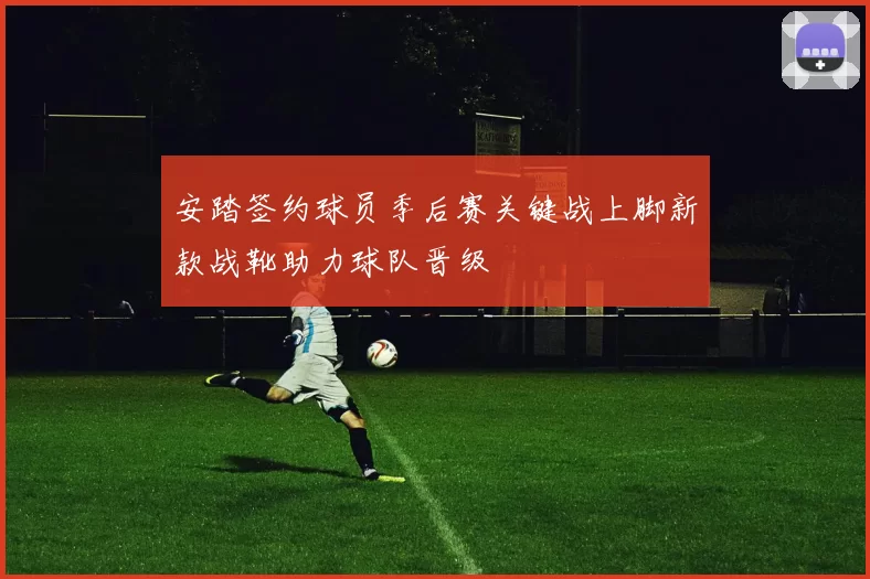 安踏签约球员季后赛关键战上脚新款战靴助力球队晋级