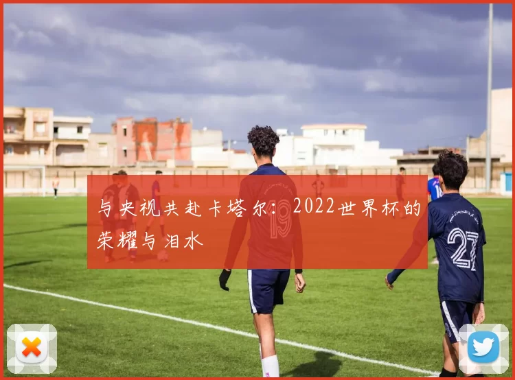 与央视共赴卡塔尔:2022世界杯的荣耀与泪水