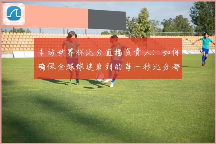 专访世界杯比分直播负责人:如何确保全球球迷看到的每一秒比分都准确无误?