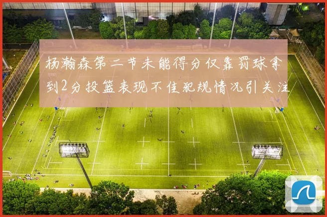 杨瀚森第二节未能得分仅靠罚球拿到2分投篮表现不佳犯规情况引关注