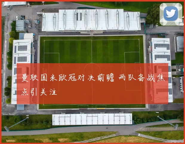 曼联国米欧冠对决前瞻 两队备战焦点引关注
