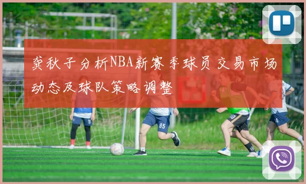 龚秋子分析NBA新赛季球员交易市场动态及球队策略调整