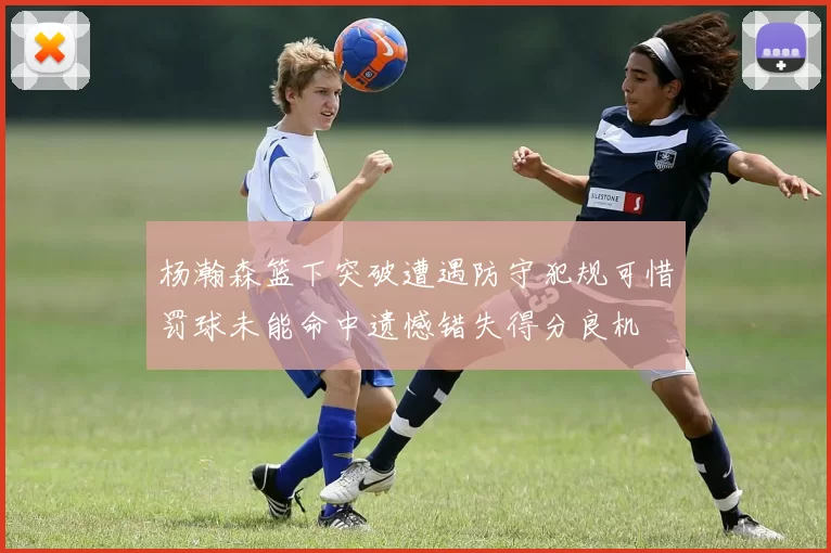 杨瀚森篮下突破遭遇防守犯规可惜罚球未能命中遗憾错失得分良机