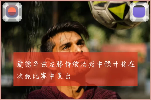爱德华兹左膝持续治疗中预计将在次轮比赛中复出