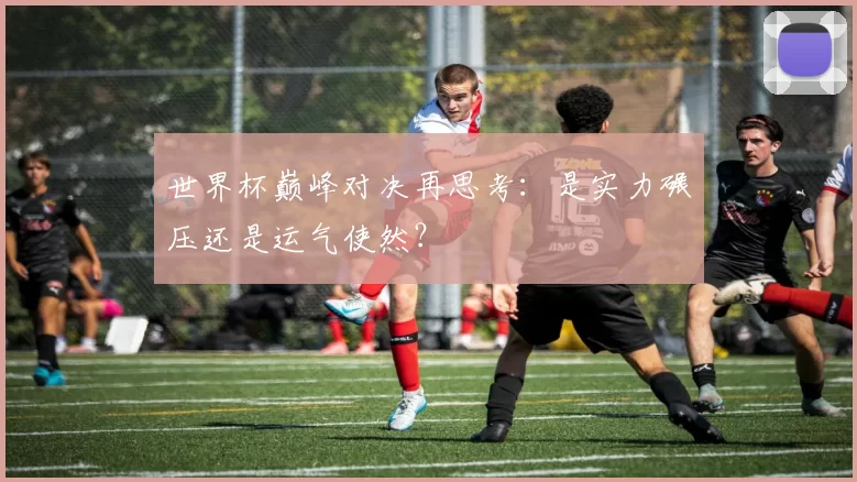 世界杯巅峰对决再思考:是实力碾压还是运气使然?