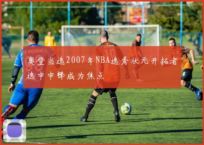 奥登当选2007年NBA选秀状元开拓者选中中锋成为焦点