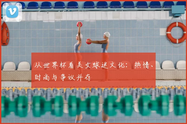 从世界杯看美女球迷文化:热情、时尚与争议并存