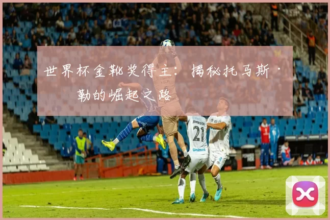 世界杯金靴奖得主：揭秘托马斯·穆勒的崛起之路