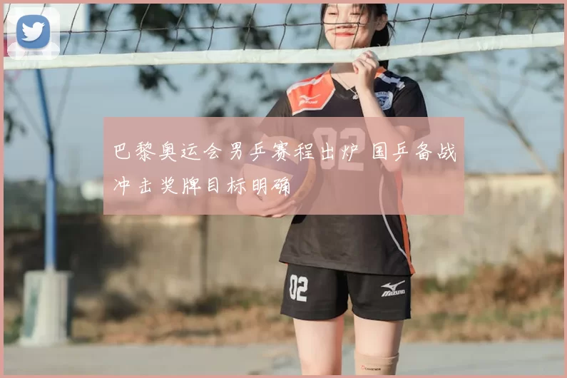 巴黎奥运会男乒赛程出炉 国乒备战冲击奖牌目标明确