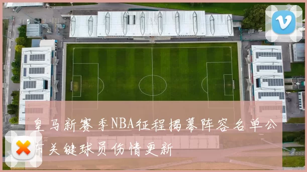 皇马新赛季NBA征程揭幕阵容名单公布关键球员伤情更新
