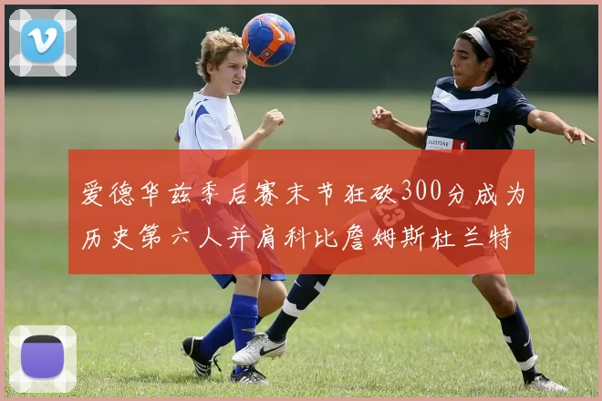 爱德华兹季后赛末节狂砍300分成为历史第六人并肩科比詹姆斯杜兰特韦德