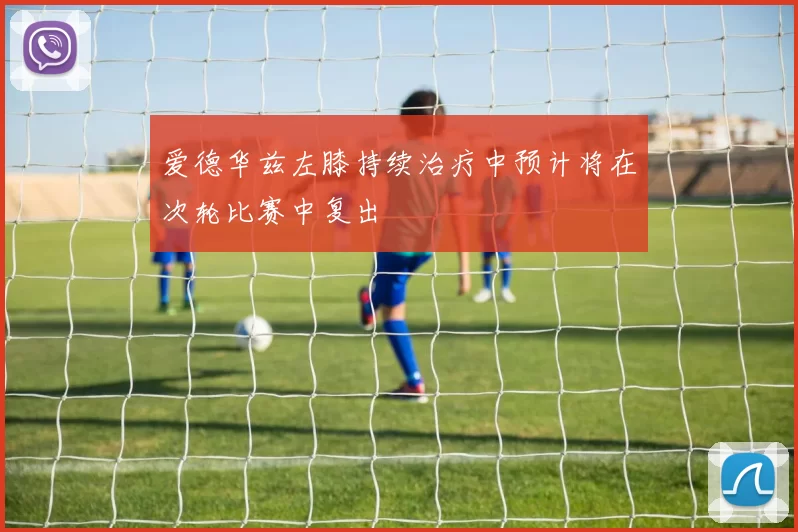爱德华兹左膝持续治疗中预计将在次轮比赛中复出