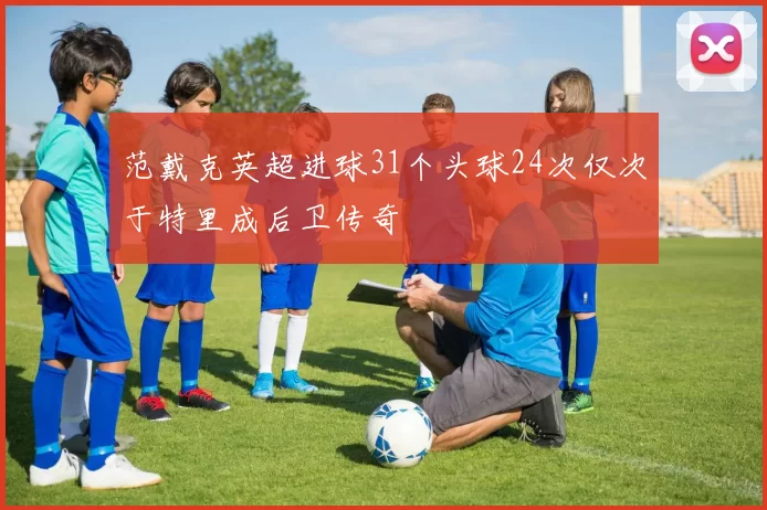 范戴克英超进球31个头球24次仅次于特里成后卫传奇