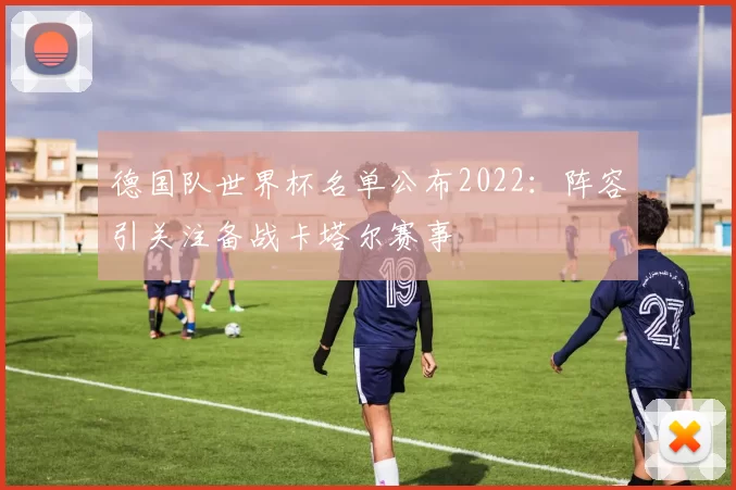 德国队世界杯名单公布2022:阵容引关注备战卡塔尔赛事