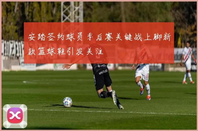 安踏签约球员季后赛关键战上脚新款篮球鞋引发关注