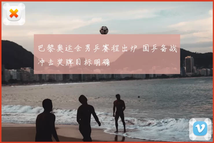 巴黎奥运会男乒赛程出炉 国乒备战冲击奖牌目标明确