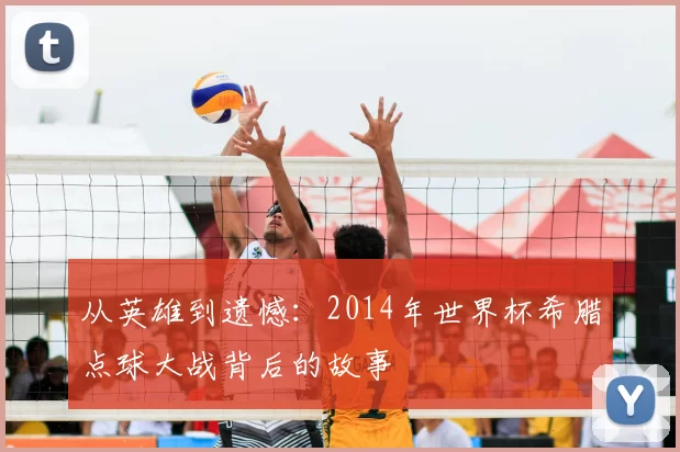 从英雄到遗憾:2014年世界杯希腊点球大战背后的故事