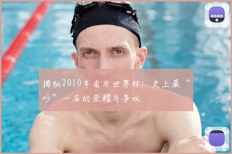 揭秘2010年南非世界杯:史上最“吵”一届的荣耀与争议