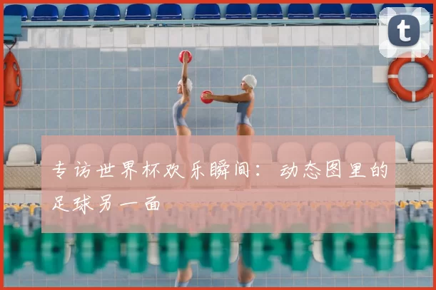 专访世界杯欢乐瞬间:动态图里的足球另一面