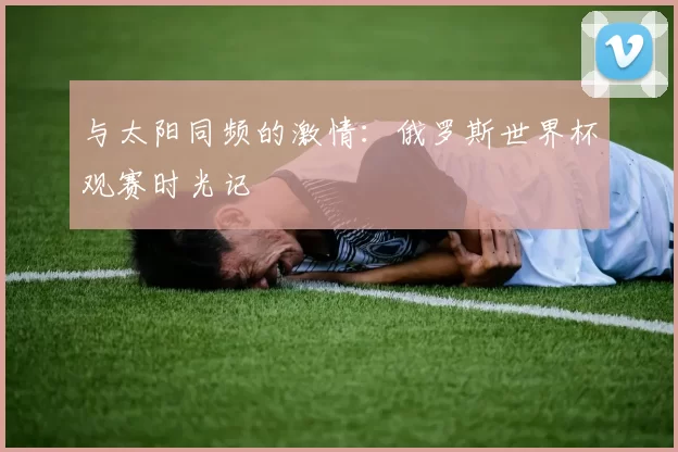 与太阳同频的激情：俄罗斯世界杯观赛时光记
