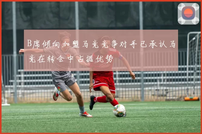 B席倾向加盟马竞竞争对手已承认马竞在转会中占据优势