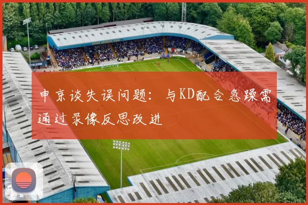 申京谈失误问题:与KD配合急躁需通过录像反思改进