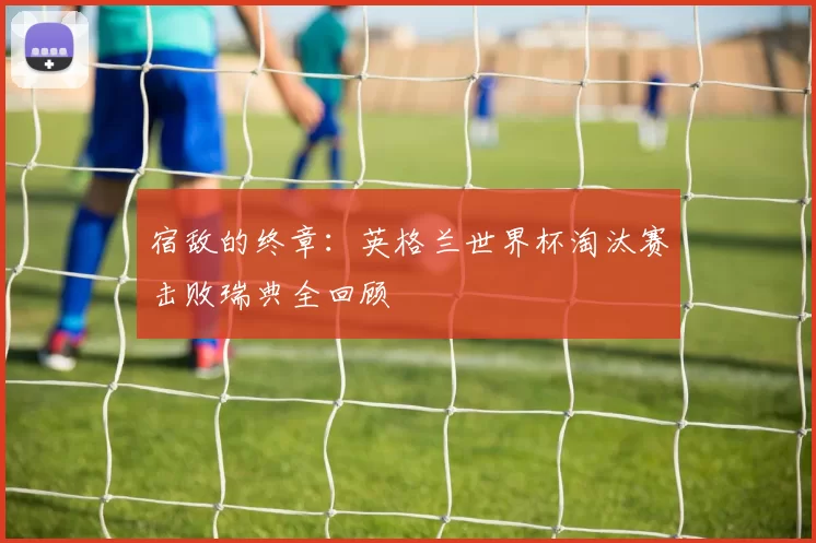 宿敌的终章:英格兰世界杯淘汰赛击败瑞典全回顾
