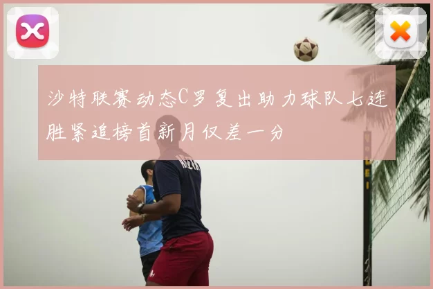 沙特联赛动态C罗复出助力球队七连胜紧追榜首新月仅差一分