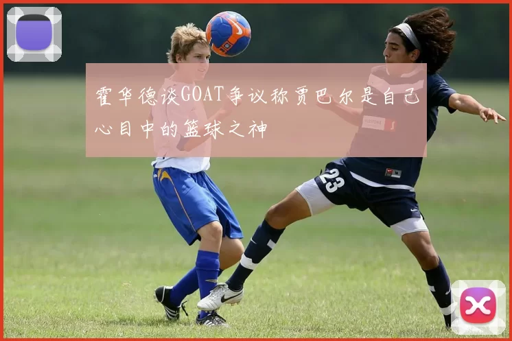 霍华德谈GOAT争议称贾巴尔是自己心目中的篮球之神
