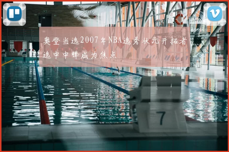 奥登当选2007年NBA选秀状元开拓者选中中锋成为焦点