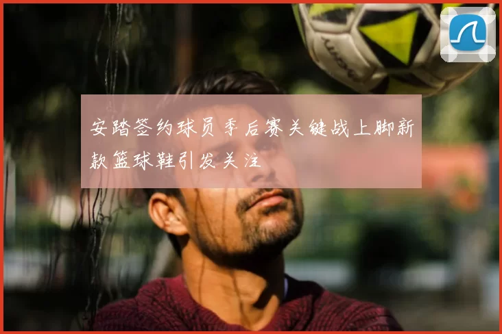 安踏签约球员季后赛关键战上脚新款篮球鞋引发关注