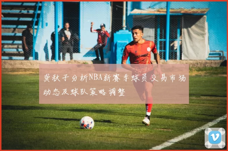 龚秋子分析NBA新赛季球员交易市场动态及球队策略调整