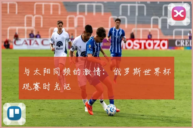 与太阳同频的激情：俄罗斯世界杯观赛时光记