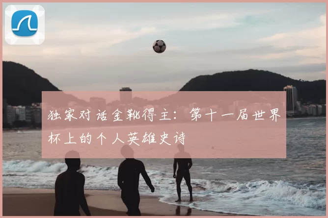 独家对话金靴得主:第十一届世界杯上的个人英雄史诗