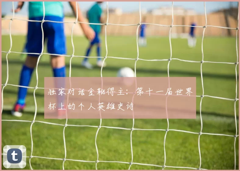 独家对话金靴得主:第十一届世界杯上的个人英雄史诗