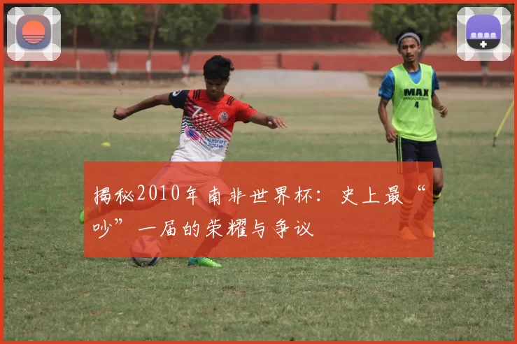 揭秘2010年南非世界杯：史上最“吵”一届的荣耀与争议