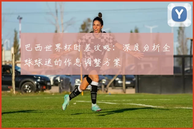 巴西世界杯时差攻略：深度分析全球球迷的作息调整方案