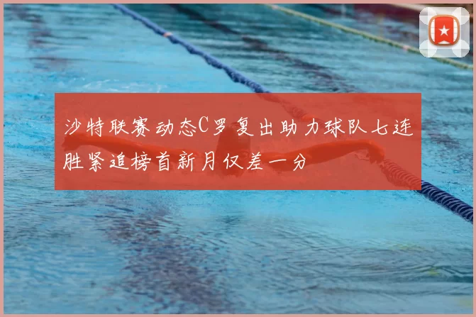 沙特联赛动态C罗复出助力球队七连胜紧追榜首新月仅差一分