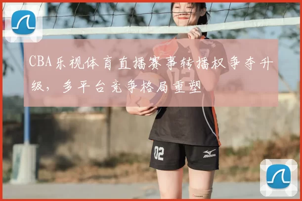 CBA乐视体育直播赛事转播权争夺升级，多平台竞争格局重塑