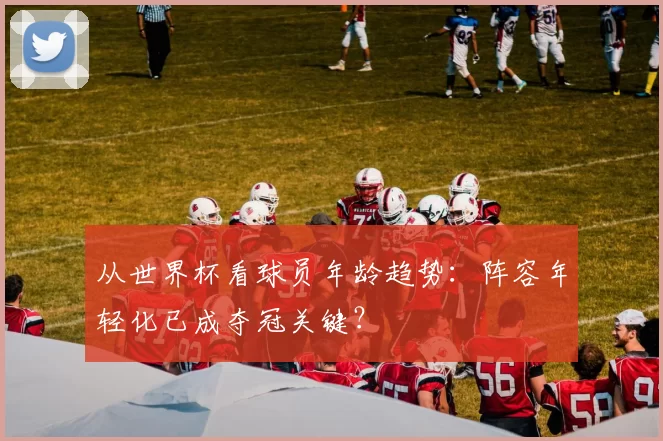 从世界杯看球员年龄趋势：阵容年轻化已成夺冠关键？
