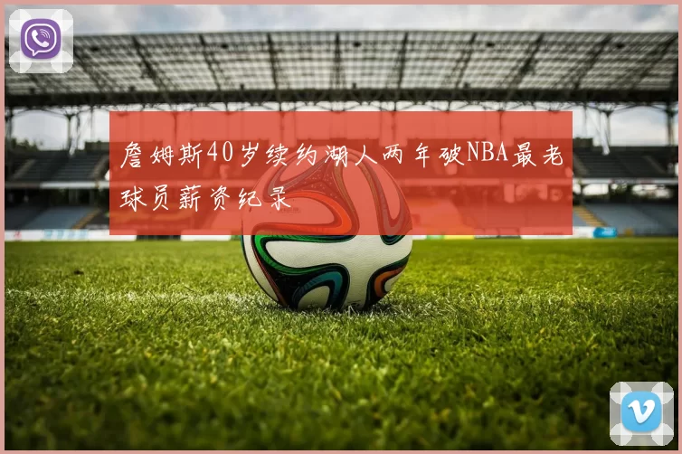詹姆斯40岁续约湖人两年破NBA最老球员薪资纪录